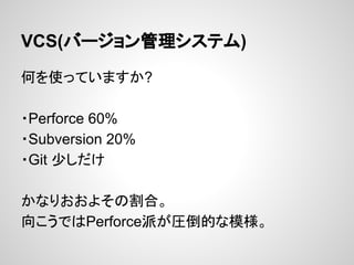 VCS(バージョン管理システム)
何を使っていますか?
・Perforce 60%
・Subversion 20%
・Git 少しだけ
かなりおおよその割合。
向こうではPerforce派が圧倒的な模様。
 