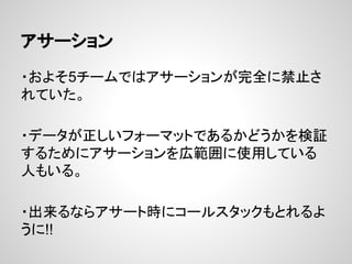 アサーション
・およそ5チームではアサーションが完全に禁止さ
れていた。
・データが正しいフォーマットであるかどうかを検証
するためにアサーションを広範囲に使用している
人もいる。
・出来るならアサート時にコールスタックもとれるよ
うに!!
 