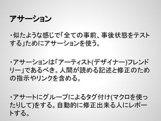 アサーション
・似たような感じで「全ての事前、事後状態をテスト
する」ためにアサーションを使う。
・アサーションは「アーティスト(デザイナー)フレンド
リー」であるべき。人間が読める記述と修正のため
の指示やリンクを含める。
・アサートにグループによるタグ付け(マクロを使っ
たりして)をする。自動的に修正出来る人にレポー
トする。
 
