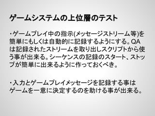 ゲームシステムの上位層のテスト
・ゲームプレイ中の指示(メッセージストリーム等)を
簡単にもしくは自動的に記録するようにする。QA
は記録されたストリームを取り出しスクリプトから使
う事が出来る。シーケンスの記録のスタート、ストッ
プが簡単に出来るように作っておくべき。
・入力とゲームプレイメッセージを記録する事は
ゲームを一意に決定するのを助ける事が出来る。
 