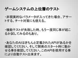 ゲームシステムの上位層のテスト
・非現実的なパラメータが入ってきた場合、アサー
トする。チート対策にも使える。
・機能テストが失敗した時、もう一度同じ事が起こ
るか試してみるのもあり。
・あなたのAIはきちんと定義されたAPIがあるかを
確認してください。そして開発のスタート時に動か
せる事を確認してください。このAPIを使用する事
により自動テスト出来ます。
 