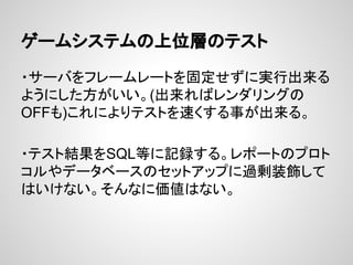 ゲームシステムの上位層のテスト
・サーバをフレームレートを固定せずに実行出来る
ようにした方がいい。(出来ればレンダリングの
OFFも)これによりテストを速くする事が出来る。
・テスト結果をSQL等に記録する。レポートのプロト
コルやデータベースのセットアップに過剰装飾して
はいけない。そんなに価値はない。
 