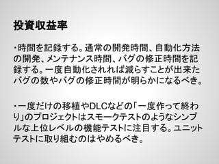 投資収益率
・時間を記録する。通常の開発時間、自動化方法
の開発、メンテナンス時間、バグの修正時間を記
録する。一度自動化されれば減らすことが出来た
バグの数やバグの修正時間が明らかになるべき。
・一度だけの移植やDLCなどの「一度作って終わ
り」のプロジェクトはスモークテストのようなシンプ
ルな上位レベルの機能テストに注目する。ユニット
テストに取り組むのはやめるべき。
 