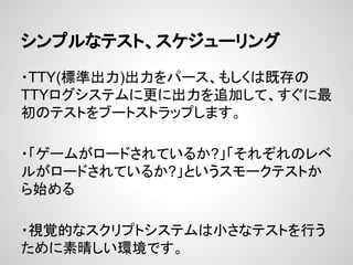 シンプルなテスト、スケジューリング
・TTY(標準出力)出力をパース、もしくは既存の
TTYログシステムに更に出力を追加して、すぐに最
初のテストをブートストラップします。
・「ゲームがロードされているか?」「それぞれのレベ
ルがロードされているか?」というスモークテストか
ら始める
・視覚的なスクリプトシステムは小さなテストを行う
ために素晴しい環境です。
 