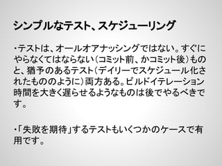シンプルなテスト、スケジューリング
・テストは、オールオアナッシングではない。すぐに
やらなくてはならない（コミット前、かコミット後）もの
と、猶予のあるテスト（デイリーでスケジュール化さ
れたもののように）両方ある。ビルドイテレーション
時間を大きく遅​らせるようなものは後でやるべきで
す。
・「失敗を期待」するテストもいくつかのケースで有
用です。
 