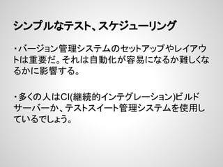 シンプルなテスト、スケジューリング
・バージョン管理システムのセットアップやレイアウ
トは重要だ。それは自動化が容易になるか難しくな
るかに影響する。
・多くの人はCI(継続的インテグレーション)ビルド
サーバーか、テストスイート管理システムを使用し
ているでしょう。
 