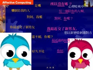 Affective Computing
你好。好久不見
最近過的好嗎？
還不賴，你 ？呢
我最近交了新男友。
想以新戀情刺激對方
你最近交了新男友
對阿，你 ？呢
對阿，我呢
另一個陪你的人啊。個陪我的人哪
所以沒有 ？嗎
心裡暗爽中是嗎
05/11/14 共 56 頁 13
 