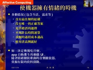 Affective Computing
使機器擁有情緒的時機使機器擁有情緒的時機
 多數情況 ( 包含生活、需求等 )
 沒有最佳解的結構
 沒有唯一的正確答案
 允許錯誤的選擇
 不允許長時間運算
 求解的過程成本過高
 使用者高興就好
 如：決定 餐吃什麼、晚
app 自動 生的動態產 UI 、
隨者情緒撥放歌曲的音樂撥放器、
資源有限的資料探勘。
共 56 頁 1605/11/14
 