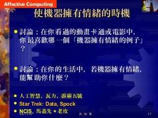 Affective Computing
使機器擁有情緒的時機使機器擁有情緒的時機
 討論：在 看過的動畫 通或電影中，你 卡
最喜歡 一個「機器擁有情緒的例子」你 哪
？
 討論：在 的生活中，若機器擁有情緒，你
能 助 什麼？幫 你
 人工智慧、瓦力、霹靂五號
 Star Trek: Data, Spock
 NCIS, 馬蓋先 + 老皮 共 56 頁 1705/11/14
 