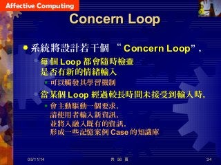 Affective Computing
共 56 頁 34
Concern LoopConcern Loop
 系統將設計若干個 “ Concern Loop” ，
 個每 Loop 都會隨時檢查
是否有新的情緒輸入
 可以觸發其學習機制
 當某個 Loop 經過較長時間未接受到輸入時，
 會主動驅動一個要求，
請使用者輸入新資訊，
並將入融入既有的資訊，
形成一些記憶案例 Case 的知識庫
05/11/14
 