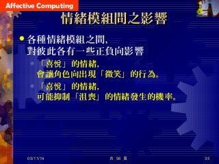 Affective Computing
共 56 頁 35
情緒模組間之影響情緒模組間之影響
 各種情緒模組之間，
對彼此各有一些正負向影響
 「喜 」的情緒，悅
會讓角色向出現「微笑」的行為。
 「喜 」的情緒，悅
可能抑制「沮喪」的情緒發生的機率。
05/11/14
 