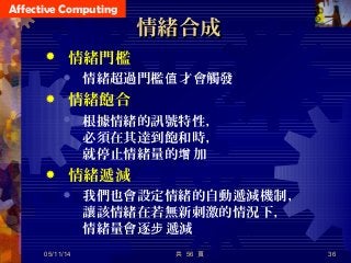 Affective Computing
共 56 頁 36
情緒合成情緒合成
 情緒門檻
 情緒超過門檻 才會觸發值
 情緒飽合
 根據情緒的訊號特性，
必須在其達到飽和時，
就停止情緒量的 加增
 情緒遞減
 我們也會設定情緒的自動遞減機制，
讓該情緒在若無新刺激的情況下，
情緒量會逐 遞減步
05/11/14
 