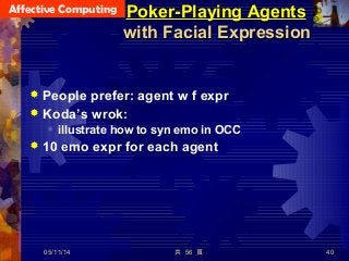 Affective Computing
共 56 頁 40
Poker-Playing AgentsPoker-Playing Agents
with Facial Expressionwith Facial Expression
 People prefer: agent w f expr
 Koda’s wrok:
 illustrate how to syn emo in OCC
 10 emo expr for each agent
05/11/14
 