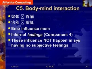 Affective Computing
共 56 頁 50
C5. Body-mind interactionC5. Body-mind interaction
 緊張  胃痛
 害羞  臉紅
 Emo influence mem
 Internal feelingsfeelings (Component 4)
 These influence NOT happen in sys
having no subjective feelings
05/11/14
 