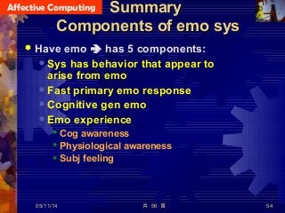 Affective Computing
共 56 頁 54
SummarySummary
Components of emo sysComponents of emo sys
 Have emo  has 5 components:
 Sys has behavior that appear to
arise from emo
 Fast primary emo response
 Cognitive gen emo
 Emo experience
 Cog awareness
 Physiological awareness
 Subj feeling
05/11/14
 