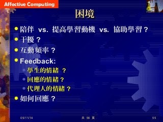 Affective Computing
困境困境
 陪伴 vs. 提高學習動機 vs. 協助學習 ?
 干擾 ?
 互動頻率 ?
 Feedback:
 學生的情緒 ?
 回應的情緒 ?
 代理人的情緒 ?
 如何回應 ?
共 56 頁 5505/11/14
 