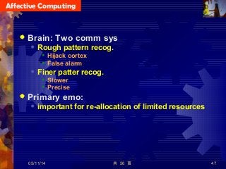 Affective Computing
共 56 頁 47
 Brain: Two comm sys
 Rough pattern recog.
 Hijack cortex
 False alarm
 Finer patter recog.
 Slower
 Precise
 Primary emo:
 important for re-allocation of limited resources
05/11/14
 