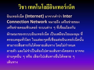 วิชา เทคโนโลยีอินเทอร์เน็ต
อินเทอร์เน็ต (Internet) มาจากคาว่า Inter
Connection Network หมายถึง เครือข่ายของ
เครือข่ายคอมพิวเตอร์ ระบบต่าง ๆ ที่เชื่อมโยงกัน
ลักษณะของระบบอินเทอร์เน็ต เป็นเสมือนใยแมงมุม ที่
ครอบคลุมทั่วโลก ในแต่ละจุดที่เชื่อมต่ออินเทอร์เน็ตนั้น
สามารถสื่อสารกันได้หลายเส้นทาง โดยไม่กาหนด
ตายตัว และไม่จาเป็นต้องไปตามเส้นทางโดยตรง อาจจะ
ผ่านจุดอื่น ๆ หรือ เลือกไปเส้นทางอื่นได้หลาย ๆ
เส้นทาง
 