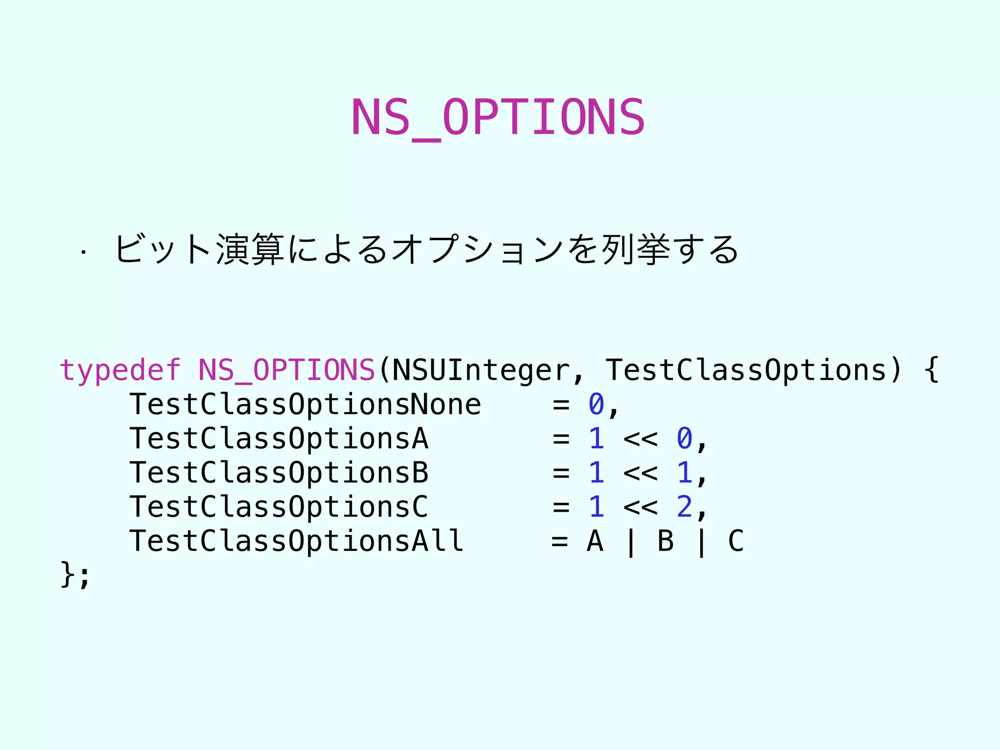 NS_OPTIONS
• ビット演算によるオプションを列挙する
typedef NS_OPTIONS(NSUInteger, TestClassOptions) {
TestClassOptionsNone = 0,
TestClassOptionsA = 1 << 0,
TestClassOptionsB = 1 << 1,
TestClassOptionsC = 1 << 2,
TestClassOptionsAll = A | B | C
};
 