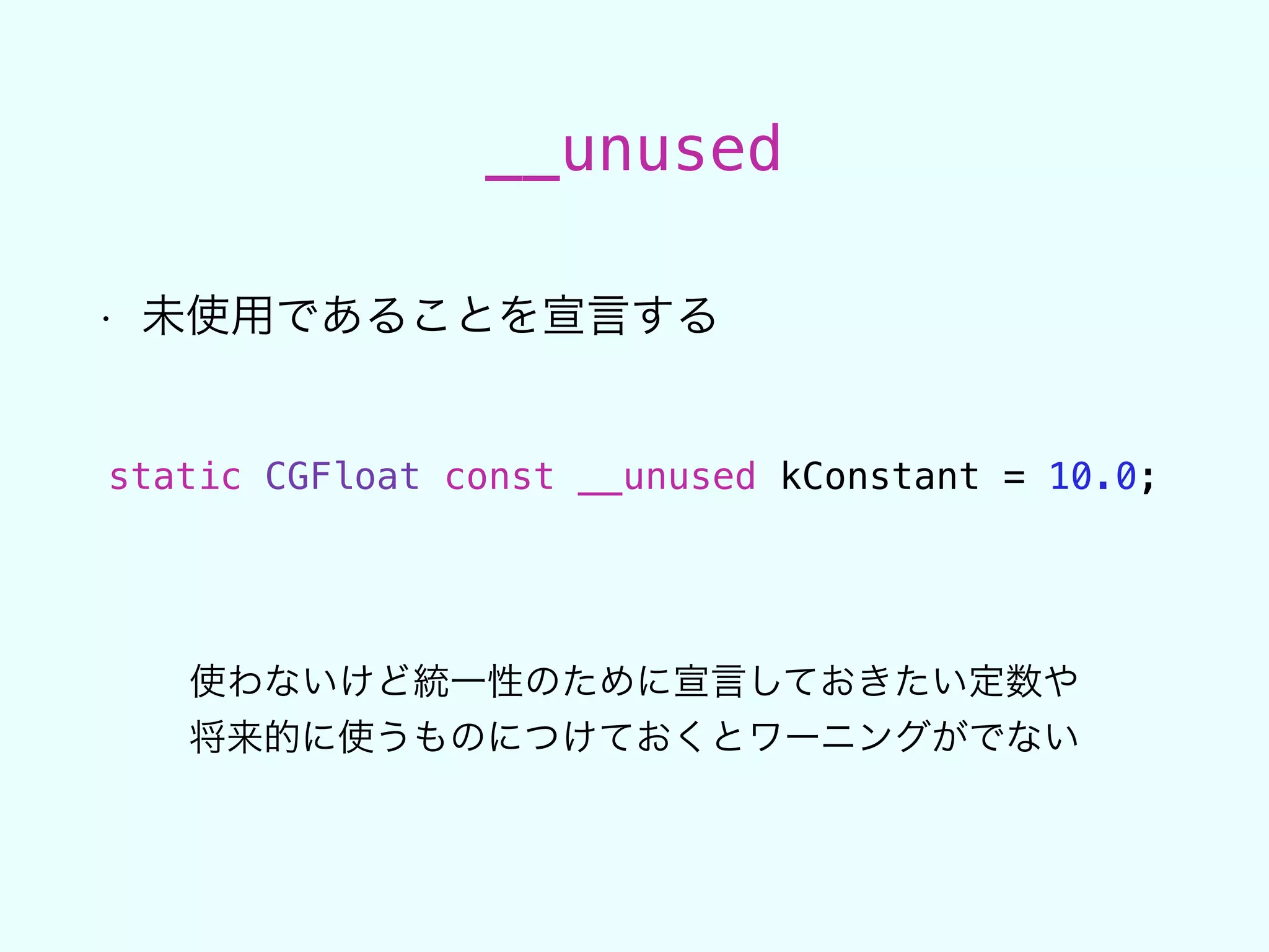 __unused
• 未使用であることを宣言する
static CGFloat const __unused kConstant = 10.0;
使わないけど統一性のために宣言しておきたい定数や
将来的に使うものにつけておくとワーニングがでない
 