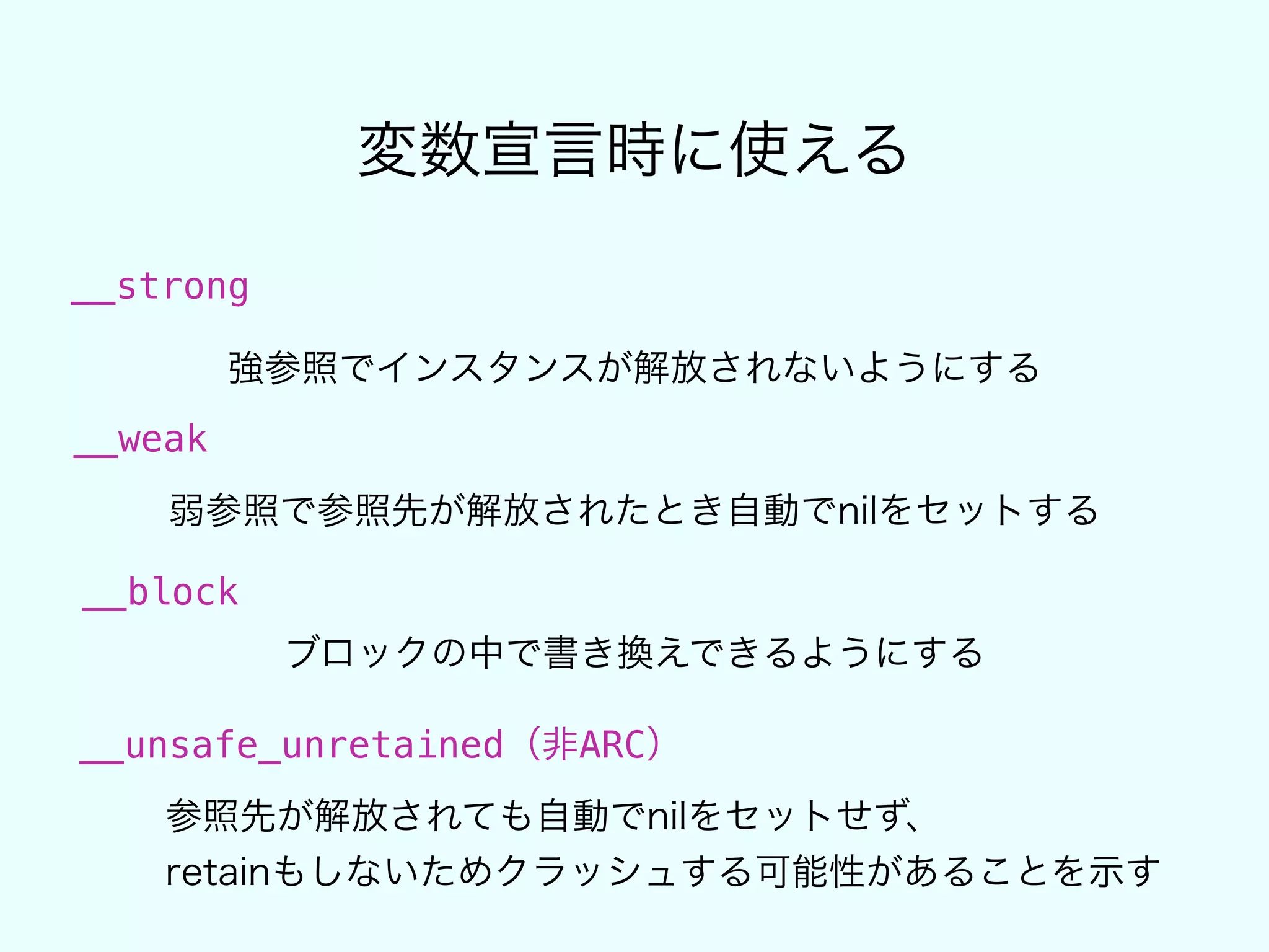 変数宣言時に使える
__strong
強参照でインスタンスが解放されないようにする
__weak
弱参照で参照先が解放されたとき自動でnilをセットする
__block
ブロックの中で書き換えできるようにする
__unsafe_unretained（非ARC）
参照先が解放されても自動でnilをセットせず、
retainもしないためクラッシュする可能性があることを示す
 