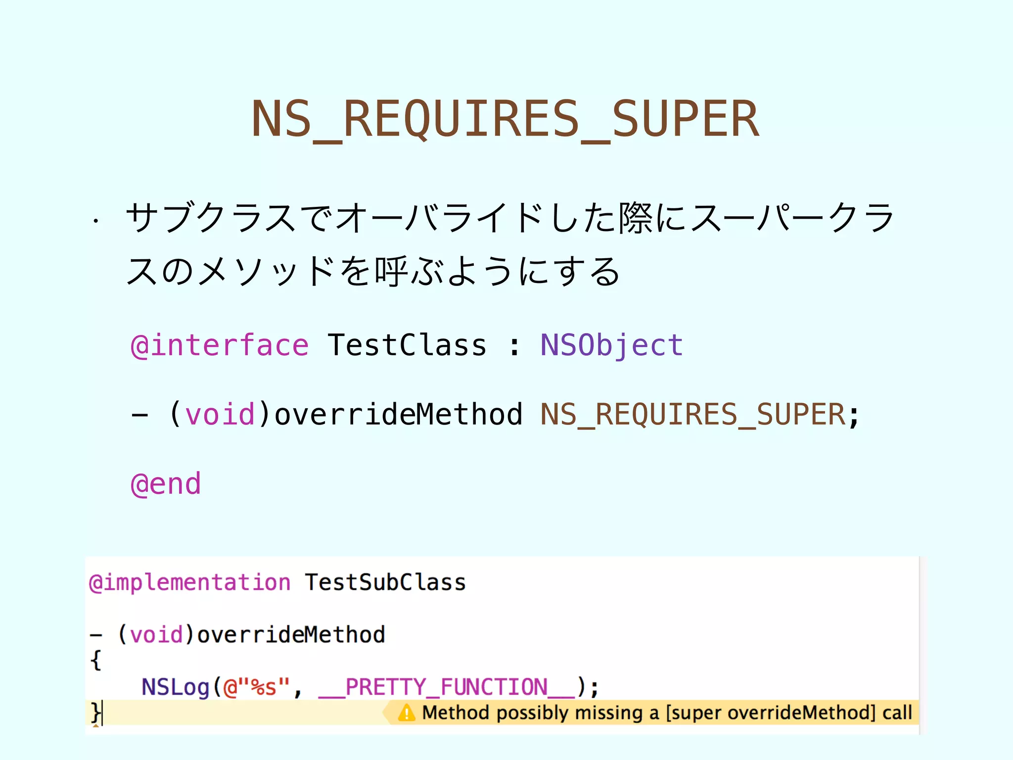 NS_REQUIRES_SUPER
• サブクラスでオーバライドした際にスーパークラ
スのメソッドを呼ぶようにする
@interface TestClass : NSObject
!
- (void)overrideMethod NS_REQUIRES_SUPER;
!
@end
 