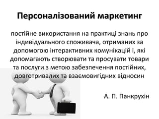 Персоналізований маркетингПерсоналізований маркетинг
постійне використання на практиці знань про
індивідуального споживача, отриманих за
допомогою інтерактивних комунікацій і, які
допомагають створювати та просувати товари
та послуги з метою забезпечення постійних,
довготривалих та взаємовигідних відносин
А. П. Панкрухін
 