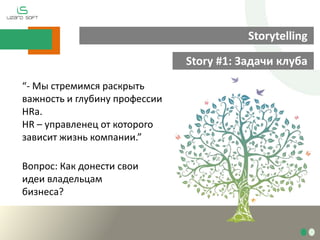 Storytelling
Story #1: Задачи клуба
“- Мы стремимся раскрыть
важность и глубину профессии
HRа.
HR – управленец от которого
зависит жизнь компании.”
Вопрос: Как донести свои
идеи владельцам
бизнеса?
 