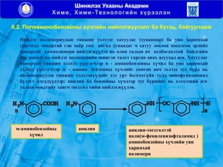 Шинжлэх Ухааны Академи
Х и м и , Х и м и - Тех н ол о г и й н х ү р э эл э н
II.2. Полиаминобензойны хүчлийн нийлэгжүүлэлт ба бүтэц, байгууламж
Нийлэг полимериудын гинжин хэлхээг хатуулаг (хуванцар) ба уян харимхай
(каучук) чанартай гэж хоѐр том ангид хуваадаг ч хатуу зөөлөн хосолсон эрлийз
чанартай хамполимери нийлэгжүүлэх нь олон талын ач холбогдолтой байдгийн
нэг жишээ нь нийлэг полимерийн шингэн талст гарган авах асуудал юм. Хатуулаг
чанартай гинжин хэлхээ үүсгэгчээр п - аминобензоины хүчил ба уян харимхай
хэлхээ үүсгэгчээр м - амино- бензоины хүчлийг сонгон авч эхлээд тус бүрд нь
полимержуулж гинжин хэлхээнүүдийг хэт урт болгохгүйн тулд монофункционал
бүлэгт нэгдлүүдээр: анилин ба бензойны хүчлээр тус бүрийнх нь хэлхээний нэг
талын өсөлтийг хаагч төгсгөл хийж нийлэгжүүлэв.
м-аминобензойны
хүчил
анилин анилин-төгсгөлтэй
поли(м-фениленизофталамид )
аминобензойны хүчлийн уян
харимхай
полимери
 