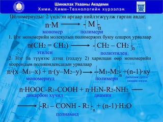 Шинжлэх Ухааны Академи
Х и м и , Х и м и - Тех н ол о г и й н х ү р э эл э н
Полимериудыг 2 үндсэн аргаар нийлэгжүүлж гарган авдаг.
n∙M - M -n
мономер полимери
1. Нэг мономерийн молекулын полимержих буюу олшрох урвалаар
n(CH2 = CH2) - CH2 – CH2 -n
этилен полиэтилен
2. Нэг ба түүнээс дээш (голдуу 2) харилцан өөр мономерийн
хоорондын поликонденсацын урвалаар
n∙(х–М1–х) + n∙(у–M2–у) --M1-M2- +(n-1)∙хуn
мономериуд полимери Дагалдаж үүсдэг
химийн нэгдэл
n∙HOOC-R1-COOH + n∙H2N-R2-NH2
дикарбон хүчил диамин
-R1 – CONH - R2 - + (n-1)∙H2On
полиамид
 