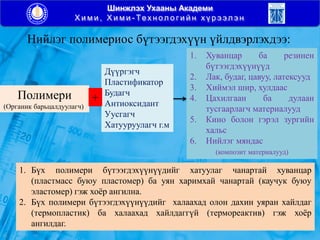 Шинжлэх Ухааны Академи
Х и м и , Х и м и - Тех н ол о г и й н х ү р э эл э н
Нийлэг полимериос бүтээгдэхүүн үйлдвэрлэхдээ:
Полимери
(Органик барьцалдуулагч)
Дүүргэгч
Пластификатор
Будагч
Антиоксидант
Уусгагч
Хатууруулагч г.м
1. Хуванцар ба резинен
бүтээгдэхүүнүүд
2. Лак, будаг, цавуу, латексууд
3. Хиймэл шир, хулдаас
4. Цахилгаан ба дулаан
тусгаарлагч материалууд
5. Кино болон гэрэл зургийн
хальс
6. Нийлэг мяндас
(композит материалууд)
+
1. Бүх полимери бүтээгдэхүүнүүдийг хатуулаг чанартай хуванцар
(пластмасс буюу пластомер) ба уян харимхай чанартай (каучук буюу
эластомер) гэж хоѐр ангилна.
2. Бүх полимери бүтээгдэхүүнүүдийг халаахад олон дахин уяран хайлдаг
(термопластик) ба халаахад хайлдаггүй (термореактив) гэж хоѐр
ангилдаг.
 