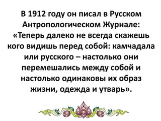 В 1912 году он писал в Русском
Антропологическом Журнале:
«Теперь далеко не всегда скажешь
кого видишь перед собой: камчадала
или русского – настолько они
перемешались между собой и
настолько одинаковы их образ
жизни, одежда и утварь».
 