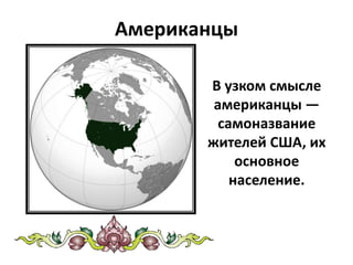 Американцы
В узком смысле
американцы —
самоназвание
жителей США, их
основное
население.
 