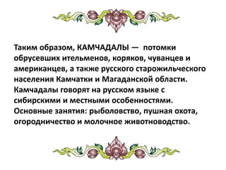 Таким образом, КАМЧАДАЛЫ — потомки
обрусевших ительменов, коряков, чуванцев и
американцев, а также русского старожильческого
населения Камчатки и Магаданской области.
Камчадалы говорят на русском языке с
сибирскими и местными особенностями.
Основные занятия: рыболовство, пушная охота,
огородничество и молочное животноводство.
 