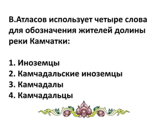 В.Атласов использует четыре слова
для обозначения жителей долины
реки Камчатки:
1. Иноземцы
2. Камчадальские иноземцы
3. Камчадалы
4. Камчадальцы
 