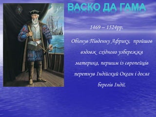 1469 – 1524рр.
Обігнув Південну Африку, пройшов
вздовж східного узбережжя
материка, першим із європейців
перетнув Індійский Океан і досяг
берегів Індії.
ВАСКО ДА ГАМА
 