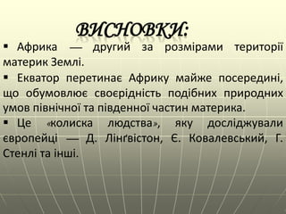  Африка — другий за розмірами території
материк Землі.
 Екватор перетинає Африку майже посередині,
що обумовлює своєрідність подібних природних
умов північної та південної частин материка.
 Це «колиска людства», яку досліджували
європейці — Д. Лінґвістон, Є. Ковалевський, Г.
Стенлі та інші.
 