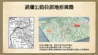 滇 公路位置地形缅 简图滇 公路位置地形缅 简图
红色为滇缅公路、黄色为驻印远征军缅北
反攻时中美合建的雷多公路 ( 中印公路 ) 。
白色航线为滇缅公路缅甸段沦陷后美国援华所建立之驼峰航线。
 
