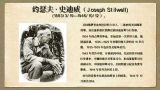 瑟夫约瑟夫约 ·· 史迪威史迪威（（ J oseph St ilwell)J oseph St ilwell)
(1883/ 3/ 19—1946/ 10/ 12(1883/ 3/ 19—1946/ 10/ 12 ），），
美国佛 里 州巴拉特卡市人。二 的美国罗 达 战时 陆军美国佛 里 州巴拉特卡市人。二 的美国罗 达 战时 陆军
将 ，曾在 区指 我国 征 与日作 。领 远东战 挥过 远 军 战将 ，曾在 区指 我国 征 与日作 。领 远东战 挥过 远 军 战
19041904 年西点 校 ，参加 第一次世界大 。他军 毕业 过 战年西点 校 ，参加 第一次世界大 。他军 毕业 过 战
精通 ，汉语精通 ，汉语 1926—19291926—1929 年曾服役 天津的美驻年曾服役 天津的美驻 1515 步兵步兵
。团。团 1935-19391935-1939 年也曾任美 武官。驻华年也曾任美 武官。驻华
19421942 年晋升中将，并被派到中国，先后担任中国战年晋升中将，并被派到中国，先后担任中国战
区参 、中 印 区美 司令、 南 盟 司令谋长 缅 战 军总 东 亚 军区参 、中 印 区美 司令、 南 盟 司令谋长 缅 战 军总 东 亚 军
部副司令、中国 印 司令、美援物 分配 等驻 军 资 总负责部副司令、中国 印 司令、美援物 分配 等驻 军 资 总负责
，职务，职务 19441944 年晋升 四星上将。为年晋升 四星上将。为
因与蒋委 在政治和 事上的岐 ，员长 军 见因与蒋委 在政治和 事上的岐 ，员长 军 见 19441944 年年 1010
月被美召回。月被美召回。
 