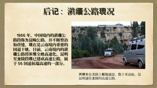 后记后记 :: 滇 公路 况缅 现滇 公路 况缅 现
19661966 年，中国境内的滇 公缅年，中国境内的滇 公缅
路段称 昆畹公路，并不断整治为路段称 昆畹公路，并不断整治为
和改建， 在是云南境内重要的现和改建， 在是云南境内重要的现
国道干 。目前，云南境内的滇线国道干 。目前，云南境内的滇线
公路将 全 高速化。昆明缅 实现 线公路将 全 高速化。昆明缅 实现 线
至 陵段 已建成高速公路，属龙 现至 陵段 已建成高速公路，属龙 现
于于 5656 国道国道杭瑞高速的一部分。杭瑞高速的一部分。
在老路上 簸通 ，数十米高 ，是两辆车 颠 过 处
昆明通往 陵的高速公路龙 。
 