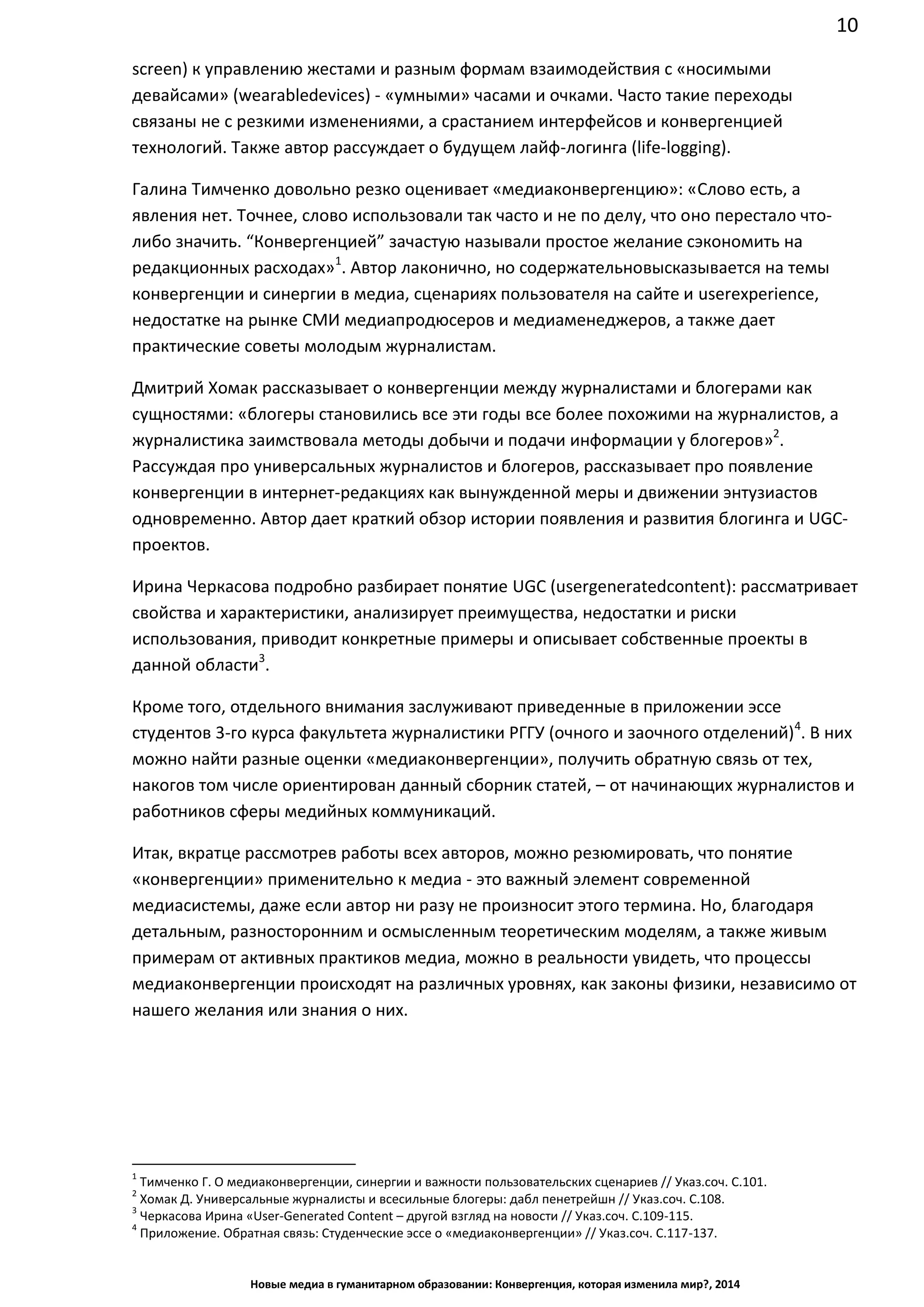 10
Новые медиа в гуманитарном образовании: Конвергенция, которая изменила мир?, 2014
screen) к управлению жестами и разным формам взаимодействия с «носимыми
девайсами» (wearable devices) - «умными» часами и очками. Часто такие переходы
связаны не с резкими изменениями, а срастанием интерфейсов и конвергенцией
технологий. Также автор рассуждает о будущем лайф-логинга (life-logging).
Галина Тимченко довольно резко оценивает «медиаконвергенцию»: «Слово есть, а
явления нет. Точнее, слово использовали так часто и не по делу, что оно перестало что-
либо значить. “Конвергенцией” зачастую называли простое желание сэкономить на
редакционных расходах»1
. Автор лаконично, но содержательно высказывается на темы
конвергенции и синергии в медиа, сценариях пользователя на сайте и user experience,
недостатке на рынке СМИ медиапродюсеров и медиаменеджеров, а также дает
практические советы молодым журналистам.
Дмитрий Хомак рассказывает о конвергенции между журналистами и блогерами как
сущностями: «блогеры становились все эти годы все более похожими на журналистов, а
журналистика заимствовала методы добычи и подачи информации у блогеров»2
.
Рассуждая про универсальных журналистов и блогеров, рассказывает про появление
конвергенции в интернет-редакциях как вынужденной меры и движении энтузиастов
одновременно. Автор дает краткий обзор истории появления и развития блогинга и UGC-
проектов.
Ирина Черкасова подробно разбирает понятие UGC (user generated content):
рассматривает свойства и характеристики, анализирует преимущества, недостатки и
риски использования, приводит конкретные примеры и описывает собственные проекты
в данной области3
.
Кроме того, отдельного внимания заслуживают приведенные в приложении эссе
студентов 3-го курса факультета журналистики РГГУ (очного и заочного отделений)4
. В них
можно найти разные оценки «медиаконвергенции», получить обратную связь от тех, на
кого в том числе ориентирован данный сборник статей, – от начинающих журналистов и
работников сферы медийных коммуникаций.
Итак, вкратце рассмотрев работы всех авторов, можно резюмировать, что понятие
«конвергенции» применительно к медиа - это важный элемент современной
медиасистемы, даже если автор ни разу не произносит этого термина. Но, благодаря
детальным, разносторонним и осмысленным теоретическим моделям, а также живым
примерам от активных практиков медиа, можно в реальности увидеть, что процессы
медиаконвергенции происходят на различных уровнях, как законы физики, независимо от
нашего желания или знания о них.
1
Тимченко Г. О медиаконвергенции, синергии и важности пользовательских сценариев // Указ.соч. С.101.
2
Хомак Д. Универсальные журналисты и всесильные блогеры: дабл пенетрейшн // Указ.соч. С.108.
3
Черкасова Ирина «User-Generated Content – другой взгляд на новости // Указ.соч. С.109-115.
4
Приложение. Обратная связь: Студенческие эссе о «медиаконвергенции» // Указ.соч. С.117-137.
 
