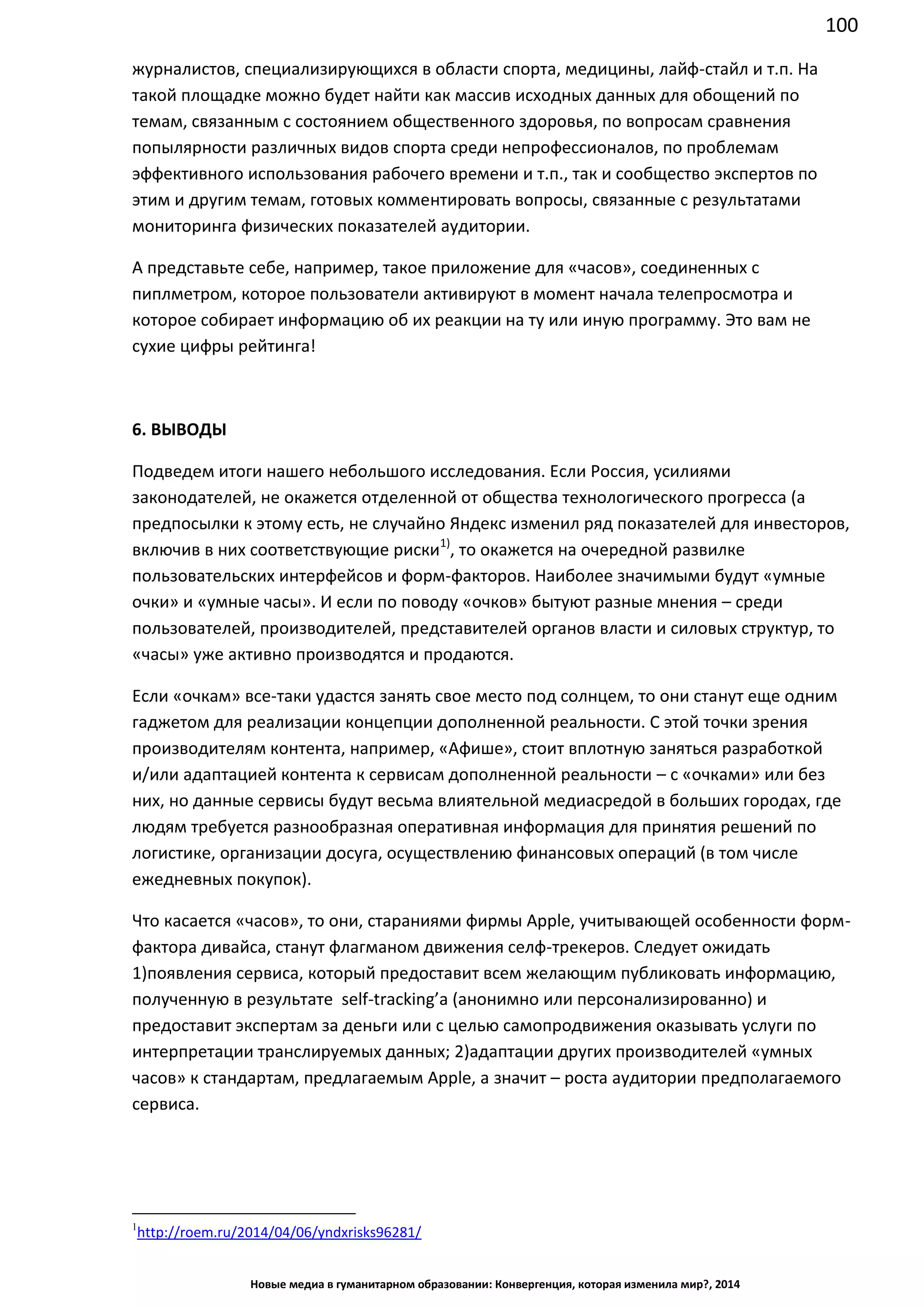 100
Новые медиа в гуманитарном образовании: Конвергенция, которая изменила мир?, 2014
журналистов, специализирующихся в области спорта, медицины, лайф-стайл и т.п. На
такой площадке можно будет найти как массив исходных данных для обощений по
темам, связанным с состоянием общественного здоровья, по вопросам сравнения
попылярности различных видов спорта среди непрофессионалов, по проблемам
эффективного использования рабочего времени и т.п., так и сообщество экспертов по
этим и другим темам, готовых комментировать вопросы, связанные с результатами
мониторинга физических показателей аудитории.
А представьте себе, например, такое приложение для «часов», соединенных с
пиплметром, которое пользователи активируют в момент начала телепросмотра и
которое собирает информацию об их реакции на ту или иную программу. Это вам не
сухие цифры рейтинга!
6. ВЫВОДЫ
Подведем итоги нашего небольшого исследования. Если Россия, усилиями
законодателей, не окажется отделенной от общества технологического прогресса (а
предпосылки к этому есть, не случайно Яндекс изменил ряд показателей для инвесторов,
включив в них соответствующие риски1)
, то окажется на очередной развилке
пользовательских интерфейсов и форм-факторов. Наиболее значимыми будут «умные
очки» и «умные часы». И если по поводу «очков» бытуют разные мнения – среди
пользователей, производителей, представителей органов власти и силовых структур, то
«часы» уже активно производятся и продаются.
Если «очкам» все-таки удастся занять свое место под солнцем, то они станут еще одним
гаджетом для реализации концепции дополненной реальности. С этой точки зрения
производителям контента, например, «Афише», стоит вплотную заняться разработкой
и/или адаптацией контента к сервисам дополненной реальности – с «очками» или без
них, но данные сервисы будут весьма влиятельной медиасредой в больших городах, где
людям требуется разнообразная оперативная информация для принятия решений по
логистике, организации досуга, осуществлению финансовых операций (в том числе
ежедневных покупок).
Что касается «часов», то они, стараниями фирмы Apple, учитывающей особенности форм-
фактора дивайса, станут флагманом движения селф-трекеров. Следует ожидать
1)появления сервиса, который предоставит всем желающим публиковать информацию,
полученную в результате self-tracking’а (анонимно или персонализированно) и
предоставит экспертам за деньги или с целью самопродвижения оказывать услуги по
интерпретации транслируемых данных; 2)адаптации других производителей «умных
часов» к стандартам, предлагаемым Apple, а значит – роста аудитории предполагаемого
сервиса.
1
http://roem.ru/2014/04/06/yndxrisks96281/
 