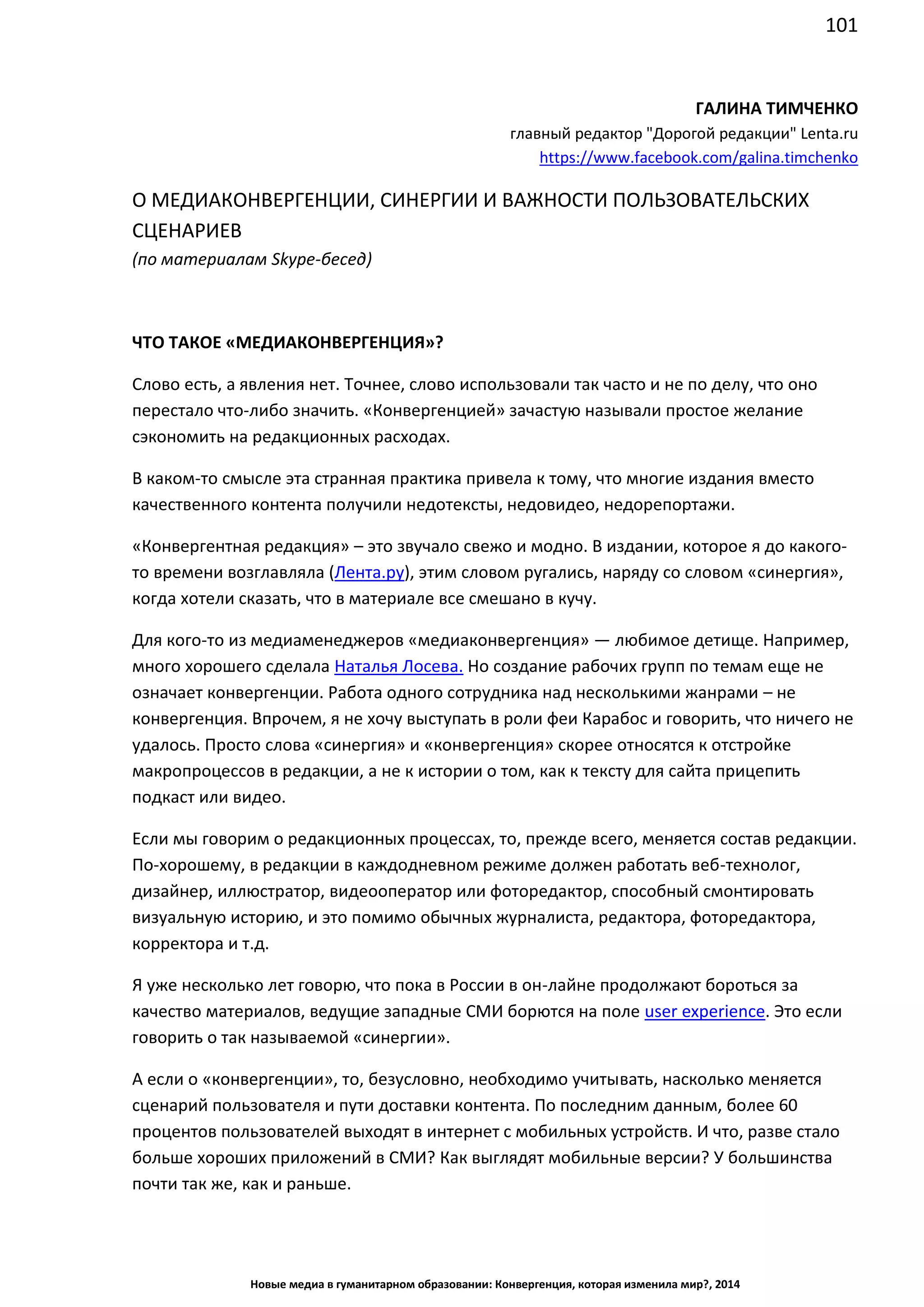 101
Новые медиа в гуманитарном образовании: Конвергенция, которая изменила мир?, 2014
ГАЛИНА ТИМЧЕНКО
главный редактор "Дорогой редакции" Lenta.ru
https://www.facebook.com/galina.timchenko
О МЕДИАКОНВЕРГЕНЦИИ, СИНЕРГИИ И ВАЖНОСТИ ПОЛЬЗОВАТЕЛЬСКИХ
СЦЕНАРИЕВ
(по материалам Skype-бесед)
ЧТО ТАКОЕ «МЕДИАКОНВЕРГЕНЦИЯ»?
Слово есть, а явления нет. Точнее, слово использовали так часто и не по делу, что оно
перестало что-либо значить. «Конвергенцией» зачастую называли простое желание
сэкономить на редакционных расходах.
В каком-то смысле эта странная практика привела к тому, что многие издания вместо
качественного контента получили недотексты, недовидео, недорепортажи.
«Конвергентная редакция» – это звучало свежо и модно. В издании, которое я до какого-
то времени возглавляла (Лента.ру), этим словом ругались, наряду со словом «синергия»,
когда хотели сказать, что в материале все смешано в кучу.
Для кого-то из медиаменеджеров «медиаконвергенция» — любимое детище. Например,
много хорошего сделала Наталья Лосева. Но создание рабочих групп по темам еще не
означает конвергенции. Работа одного сотрудника над несколькими жанрами – не
конвергенция. Впрочем, я не хочу выступать в роли феи Карабос и говорить, что ничего не
удалось. Просто слова «синергия» и «конвергенция» скорее относятся к отстройке
макропроцессов в редакции, а не к истории о том, как к тексту для сайта прицепить
подкаст или видео.
Если мы говорим о редакционных процессах, то, прежде всего, меняется состав редакции.
По-хорошему, в редакции в каждодневном режиме должен работать веб-технолог,
дизайнер, иллюстратор, видеооператор или фоторедактор, способный смонтировать
визуальную историю, и это помимо обычных журналиста, редактора, фоторедактора,
корректора и т.д.
Я уже несколько лет говорю, что пока в России в он-лайне продолжают бороться за
качество материалов, ведущие западные СМИ борются на поле user experience. Это если
говорить о так называемой «синергии».
А если о «конвергенции», то, безусловно, необходимо учитывать, насколько меняется
сценарий пользователя и пути доставки контента. По последним данным, более 60
процентов пользователей выходят в интернет с мобильных устройств. И что, разве стало
больше хороших приложений в СМИ? Как выглядят мобильные версии? У большинства
почти так же, как и раньше.
 