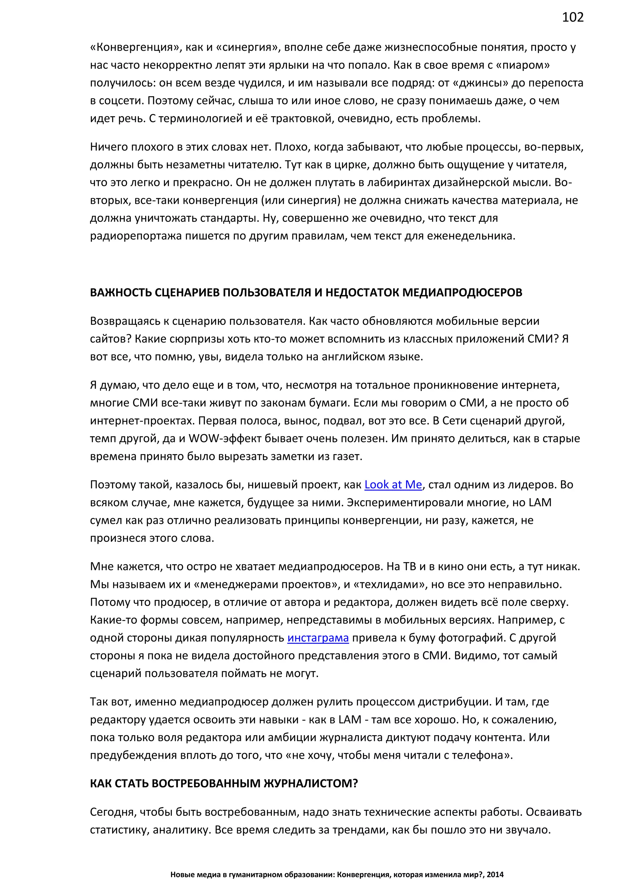 102
Новые медиа в гуманитарном образовании: Конвергенция, которая изменила мир?, 2014
«Конвергенция», как и «синергия», вполне себе даже жизнеспособные понятия, просто у
нас часто некорректно лепят эти ярлыки на что попало. Как в свое время с «пиаром»
получилось: он всем везде чудился, и им называли все подряд: от «джинсы» до перепоста
в соцсети. Поэтому сейчас, слыша то или иное слово, не сразу понимаешь даже, о чем
идет речь. С терминологией и её трактовкой, очевидно, есть проблемы.
Ничего плохого в этих словах нет. Плохо, когда забывают, что любые процессы, во-первых,
должны быть незаметны читателю. Тут как в цирке, должно быть ощущение у читателя,
что это легко и прекрасно. Он не должен плутать в лабиринтах дизайнерской мысли. Во-
вторых, все-таки конвергенция (или синергия) не должна снижать качества материала, не
должна уничтожать стандарты. Ну, совершенно же очевидно, что текст для
радиорепортажа пишется по другим правилам, чем текст для еженедельника.
ВАЖНОСТЬ СЦЕНАРИЕВ ПОЛЬЗОВАТЕЛЯ И НЕДОСТАТОК МЕДИАПРОДЮСЕРОВ
Возвращаясь к сценарию пользователя. Как часто обновляются мобильные версии
сайтов? Какие сюрпризы хоть кто-то может вспомнить из классных приложений СМИ? Я
вот все, что помню, увы, видела только на английском языке.
Я думаю, что дело еще и в том, что, несмотря на тотальное проникновение интернета,
многие СМИ все-таки живут по законам бумаги. Если мы говорим о СМИ, а не просто об
интернет-проектах. Первая полоса, вынос, подвал, вот это все. В Сети сценарий другой,
темп другой, да и WOW-эффект бывает очень полезен. Им принято делиться, как в старые
времена принято было вырезать заметки из газет.
Поэтому такой, казалось бы, нишевый проект, как Look at Me, стал одним из лидеров. Во
всяком случае, мне кажется, будущее за ними. Экспериментировали многие, но LAM
сумел как раз отлично реализовать принципы конвергенции, ни разу, кажется, не
произнеся этого слова.
Мне кажется, что остро не хватает медиапродюсеров. На ТВ и в кино они есть, а тут никак.
Мы называем их и «менеджерами проектов», и «техлидами», но все это неправильно.
Потому что продюсер, в отличие от автора и редактора, должен видеть всё поле сверху.
Какие-то формы совсем, например, непредставимы в мобильных версиях. Например, с
одной стороны дикая популярность инстаграма привела к буму фотографий. С другой
стороны я пока не видела достойного представления этого в СМИ. Видимо, тот самый
сценарий пользователя поймать не могут.
Так вот, именно медиапродюсер должен рулить процессом дистрибуции. И там, где
редактору удается освоить эти навыки - как в LAM - там все хорошо. Но, к сожалению,
пока только воля редактора или амбиции журналиста диктуют подачу контента. Или
предубеждения вплоть до того, что «не хочу, чтобы меня читали с телефона».
КАК СТАТЬ ВОСТРЕБОВАННЫМ ЖУРНАЛИСТОМ?
Сегодня, чтобы быть востребованным, надо знать технические аспекты работы. Осваивать
статистику, аналитику. Все время следить за трендами, как бы пошло это ни звучало.
 