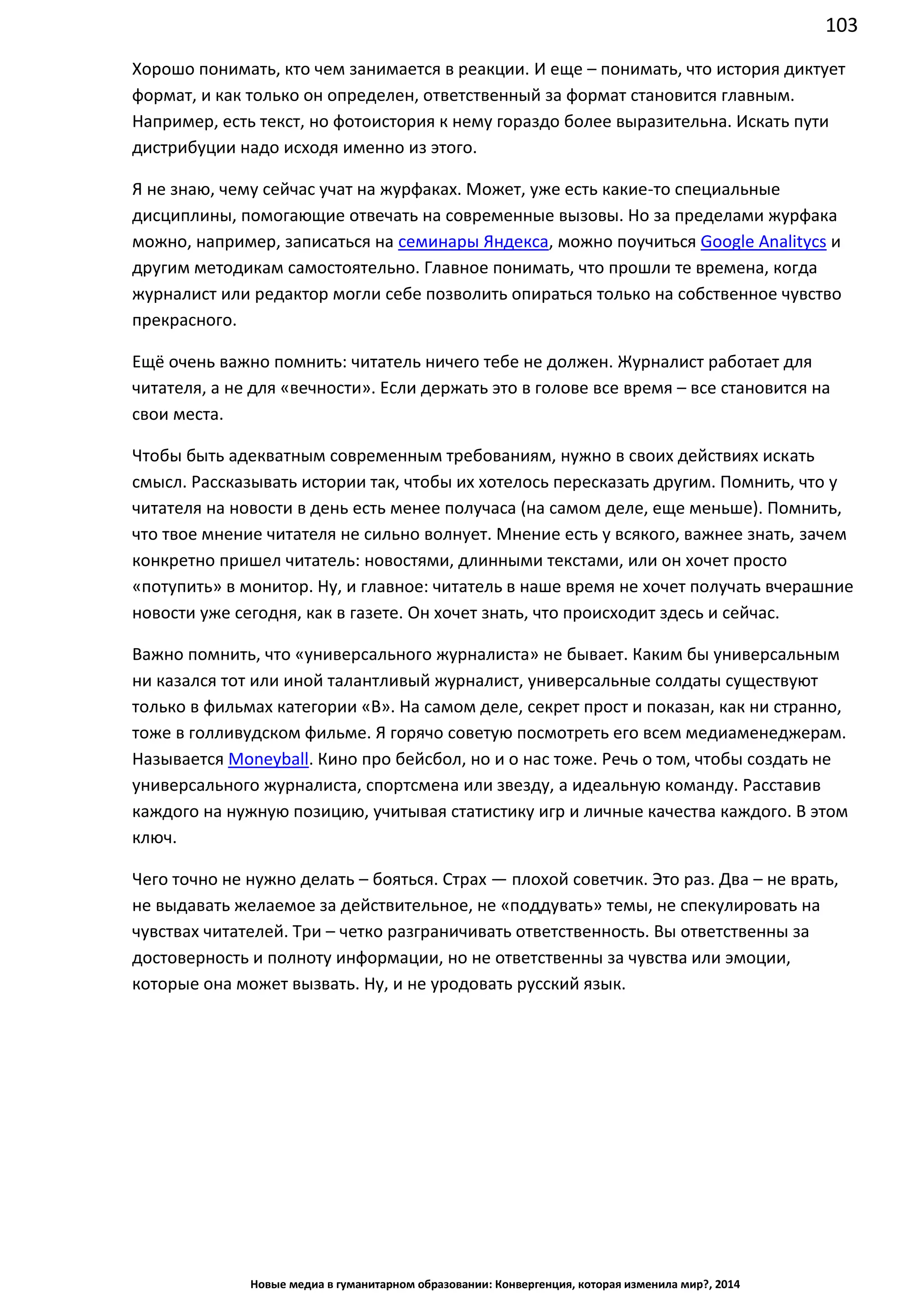 103
Новые медиа в гуманитарном образовании: Конвергенция, которая изменила мир?, 2014
Хорошо понимать, кто чем занимается в реакции. И еще – понимать, что история диктует
формат, и как только он определен, ответственный за формат становится главным.
Например, есть текст, но фотоистория к нему гораздо более выразительна. Искать пути
дистрибуции надо исходя именно из этого.
Я не знаю, чему сейчас учат на журфаках. Может, уже есть какие-то специальные
дисциплины, помогающие отвечать на современные вызовы. Но за пределами журфака
можно, например, записаться на семинары Яндекса, можно поучиться Google Analitycs и
другим методикам самостоятельно. Главное понимать, что прошли те времена, когда
журналист или редактор могли себе позволить опираться только на собственное чувство
прекрасного.
Ещё очень важно помнить: читатель ничего тебе не должен. Журналист работает для
читателя, а не для «вечности». Если держать это в голове все время – все становится на
свои места.
Чтобы быть адекватным современным требованиям, нужно в своих действиях искать
смысл. Рассказывать истории так, чтобы их хотелось пересказать другим. Помнить, что у
читателя на новости в день есть менее получаса (на самом деле, еще меньше). Помнить,
что твое мнение читателя не сильно волнует. Мнение есть у всякого, важнее знать, зачем
конкретно пришел читатель: новостями, длинными текстами, или он хочет просто
«потупить» в монитор. Ну, и главное: читатель в наше время не хочет получать вчерашние
новости уже сегодня, как в газете. Он хочет знать, что происходит здесь и сейчас.
Важно помнить, что «универсального журналиста» не бывает. Каким бы универсальным
ни казался тот или иной талантливый журналист, универсальные солдаты существуют
только в фильмах категории «В». На самом деле, секрет прост и показан, как ни странно,
тоже в голливудском фильме. Я горячо советую посмотреть его всем медиаменеджерам.
Называется Moneyball. Кино про бейсбол, но и о нас тоже. Речь о том, чтобы создать не
универсального журналиста, спортсмена или звезду, а идеальную команду. Расставив
каждого на нужную позицию, учитывая статистику игр и личные качества каждого. В этом
ключ.
Чего точно не нужно делать – бояться. Страх — плохой советчик. Это раз. Два – не врать,
не выдавать желаемое за действительное, не «поддувать» темы, не спекулировать на
чувствах читателей. Три – четко разграничивать ответственность. Вы ответственны за
достоверность и полноту информации, но не ответственны за чувства или эмоции,
которые она может вызвать. Ну, и не уродовать русский язык.
 