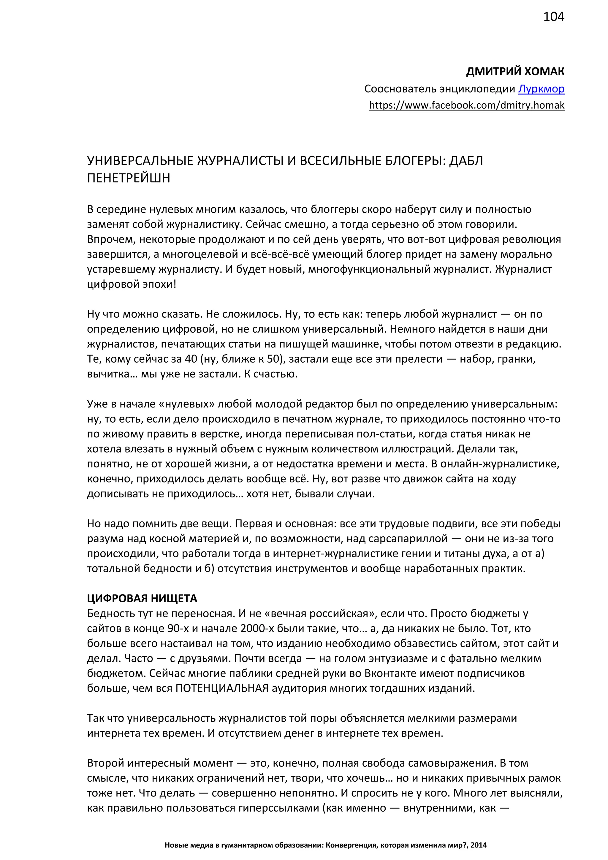 104
Новые медиа в гуманитарном образовании: Конвергенция, которая изменила мир?, 2014
ДМИТРИЙ ХОМАК
Сооснователь энциклопедии Луркмор
https://www.facebook.com/dmitry.homak
УНИВЕРСАЛЬНЫЕ ЖУРНАЛИСТЫ И ВСЕСИЛЬНЫЕ БЛОГЕРЫ: ДАБЛ
ПЕНЕТРЕЙШН
В середине нулевых многим казалось, что блоггеры скоро наберут силу и полностью
заменят собой журналистику. Сейчас смешно, а тогда серьезно об этом говорили.
Впрочем, некоторые продолжают и по сей день уверять, что вот-вот цифровая революция
завершится, а многоцелевой и всё-всё-всё умеющий блогер придет на замену морально
устаревшему журналисту. И будет новый, многофункциональный журналист. Журналист
цифровой эпохи!
Ну что можно сказать. Не сложилось. Ну, то есть как: теперь любой журналист — он по
определению цифровой, но не слишком универсальный. Немного найдется в наши дни
журналистов, печатающих статьи на пишущей машинке, чтобы потом отвезти в редакцию.
Те, кому сейчас за 40 (ну, ближе к 50), застали еще все эти прелести — набор, гранки,
вычитка… мы уже не застали. К счастью.
Уже в начале «нулевых» любой молодой редактор был по определению универсальным:
ну, то есть, если дело происходило в печатном журнале, то приходилось постоянно что-то
по живому править в верстке, иногда переписывая пол-статьи, когда статья никак не
хотела влезать в нужный объем с нужным количеством иллюстраций. Делали так,
понятно, не от хорошей жизни, а от недостатка времени и места. В онлайн-журналистике,
конечно, приходилось делать вообще всё. Ну, вот разве что движок сайта на ходу
дописывать не приходилось… хотя нет, бывали случаи.
Но надо помнить две вещи. Первая и основная: все эти трудовые подвиги, все эти победы
разума над косной материей и, по возможности, над сарсапариллой — они не из-за того
происходили, что работали тогда в интернет-журналистике гении и титаны духа, а от а)
тотальной бедности и б) отсутствия инструментов и вообще наработанных практик.
ЦИФРОВАЯ НИЩЕТА
Бедность тут не переносная. И не «вечная российская», если что. Просто бюджеты у
сайтов в конце 90-х и начале 2000-х были такие, что… а, да никаких не было. Тот, кто
больше всего настаивал на том, что изданию необходимо обзавестись сайтом, этот сайт и
делал. Часто — с друзьями. Почти всегда — на голом энтузиазме и с фатально мелким
бюджетом. Сейчас многие паблики средней руки во Вконтакте имеют подписчиков
больше, чем вся ПОТЕНЦИАЛЬНАЯ аудитория многих тогдашних изданий.
Так что универсальность журналистов той поры объясняется мелкими размерами
интернета тех времен. И отсутствием денег в интернете тех времен.
Второй интересный момент — это, конечно, полная свобода самовыражения. В том
смысле, что никаких ограничений нет, твори, что хочешь… но и никаких привычных рамок
тоже нет. Что делать — совершенно непонятно. И спросить не у кого. Много лет выясняли,
как правильно пользоваться гиперссылками (как именно — внутренними, как —
 