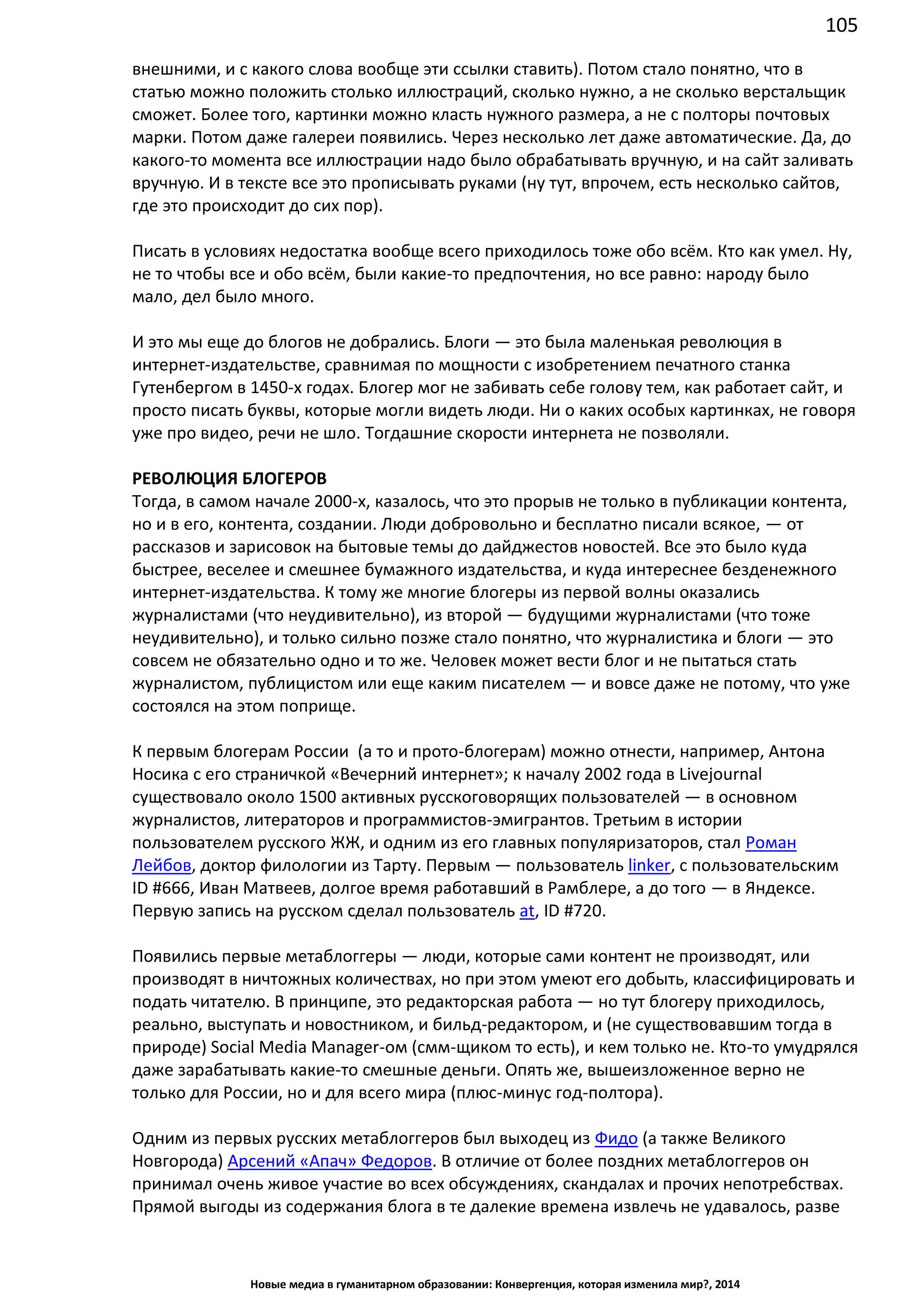 105
Новые медиа в гуманитарном образовании: Конвергенция, которая изменила мир?, 2014
внешними, и с какого слова вообще эти ссылки ставить). Потом стало понятно, что в
статью можно положить столько иллюстраций, сколько нужно, а не сколько верстальщик
сможет. Более того, картинки можно класть нужного размера, а не с полторы почтовых
марки. Потом даже галереи появились. Через несколько лет даже автоматические. Да, до
какого-то момента все иллюстрации надо было обрабатывать вручную, и на сайт заливать
вручную. И в тексте все это прописывать руками (ну тут, впрочем, есть несколько сайтов,
где это происходит до сих пор).
Писать в условиях недостатка вообще всего приходилось тоже обо всём. Кто как умел. Ну,
не то чтобы все и обо всём, были какие-то предпочтения, но все равно: народу было
мало, дел было много.
И это мы еще до блогов не добрались. Блоги — это была маленькая революция в
интернет-издательстве, сравнимая по мощности с изобретением печатного станка
Гутенбергом в 1450-х годах. Блогер мог не забивать себе голову тем, как работает сайт, и
просто писать буквы, которые могли видеть люди. Ни о каких особых картинках, не говоря
уже про видео, речи не шло. Тогдашние скорости интернета не позволяли.
РЕВОЛЮЦИЯ БЛОГЕРОВ
Тогда, в самом начале 2000-х, казалось, что это прорыв не только в публикации контента,
но и в его, контента, создании. Люди добровольно и бесплатно писали всякое, — от
рассказов и зарисовок на бытовые темы до дайджестов новостей. Все это было куда
быстрее, веселее и смешнее бумажного издательства, и куда интереснее безденежного
интернет-издательства. К тому же многие блогеры из первой волны оказались
журналистами (что неудивительно), из второй — будущими журналистами (что тоже
неудивительно), и только сильно позже стало понятно, что журналистика и блоги — это
совсем не обязательно одно и то же. Человек может вести блог и не пытаться стать
журналистом, публицистом или еще каким писателем — и вовсе даже не потому, что уже
состоялся на этом поприще.
К первым блогерам России (а то и прото-блогерам) можно отнести, например, Антона
Носика с его страничкой «Вечерний интернет»; к началу 2002 года в Livejournal
существовало около 1500 активных русскоговорящих пользователей — в основном
журналистов, литераторов и программистов-эмигрантов. Третьим в истории
пользователем русского ЖЖ, и одним из его главных популяризаторов, стал Роман
Лейбов, доктор филологии из Тарту. Первым — пользователь linker, с пользовательским
ID #666, Иван Матвеев, долгое время работавший в Рамблере, а до того — в Яндексе.
Первую запись на русском сделал пользователь at , ID #720.
Появились первые метаблоггеры — люди, которые сами контент не производят, или
производят в ничтожных количествах, но при этом умеют его добыть, классифицировать и
подать читателю. В принципе, это редакторская работа — но тут блогеру приходилось,
реально, выступать и новостником, и бильд-редактором, и (не существовавшим тогда в
природе) Social Media Manager-ом (смм-щиком то есть), и кем только не. Кто-то умудрялся
даже зарабатывать какие-то смешные деньги. Опять же, вышеизложенное верно не
только для России, но и для всего мира (плюс-минус год-полтора).
Одним из первых русских метаблоггеров был выходец из Фидо (а также Великого
Новгорода) Арсений «Апач» Федоров. В отличие от более поздних метаблоггеров он
принимал очень живое участие во всех обсуждениях, скандалах и прочих непотребствах.
Прямой выгоды из содержания блога в те далекие времена извлечь не удавалось, разве
 