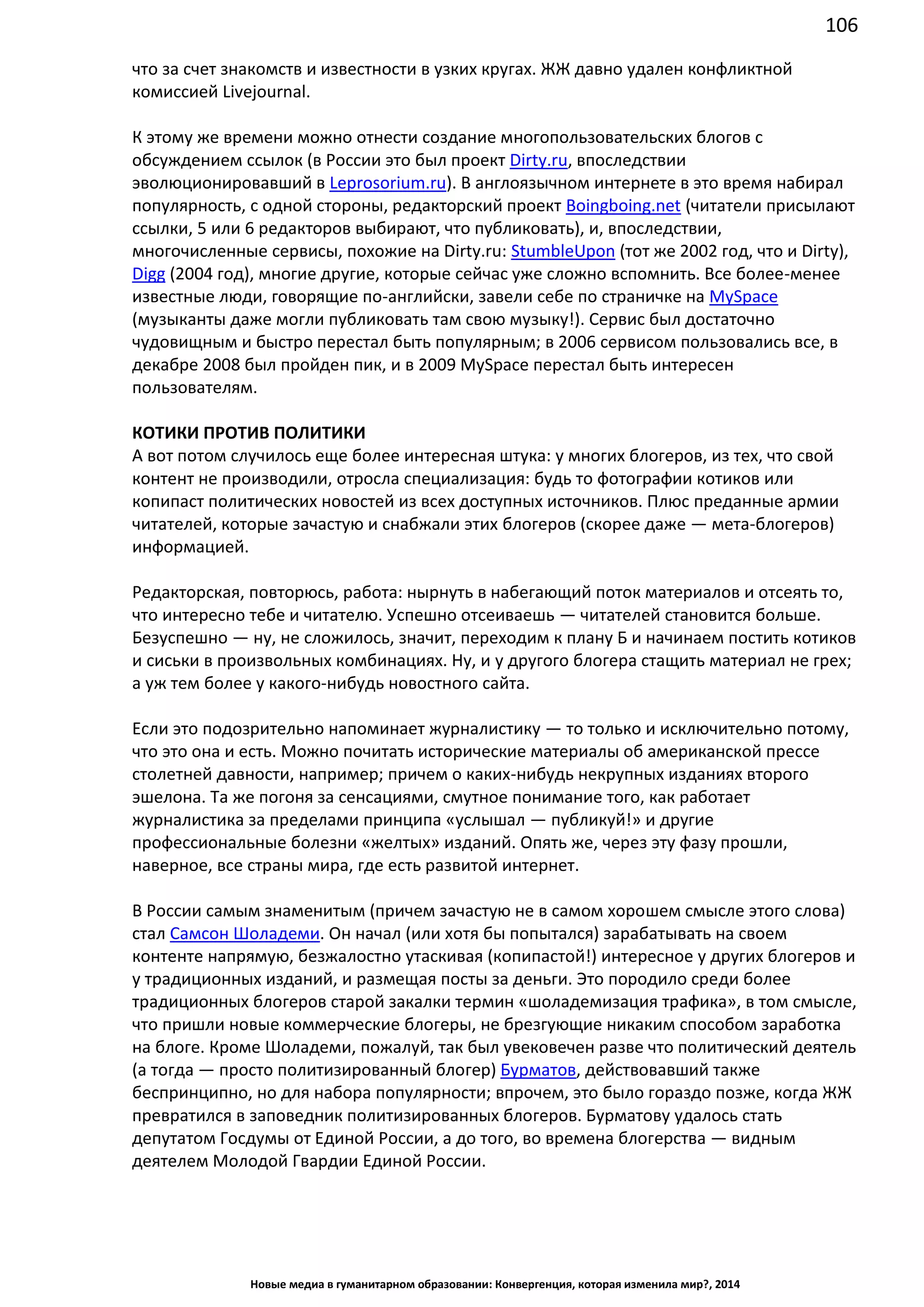 106
Новые медиа в гуманитарном образовании: Конвергенция, которая изменила мир?, 2014
что за счет знакомств и известности в узких кругах. ЖЖ давно удален конфликтной
комиссией Livejournal.
К этому же времени можно отнести создание многопользовательских блогов с
обсуждением ссылок (в России это был проект Dirty.ru, впоследствии
эволюционировавший в Leprosorium.ru). В англоязычном интернете в это время набирал
популярность, с одной стороны, редакторский проект Boingboing.net (читатели присылают
ссылки, 5 или 6 редакторов выбирают, что публиковать), и, впоследствии,
многочисленные сервисы, похожие на Dirty.ru: StumbleUpon (тот же 2002 год, что и Dirty),
Digg (2004 год), многие другие, которые сейчас уже сложно вспомнить. Все более-менее
известные люди, говорящие по-английски, завели себе по страничке на MySpace
(музыканты даже могли публиковать там свою музыку!). Сервис был достаточно
чудовищным и быстро перестал быть популярным; в 2006 сервисом пользовались все, в
декабре 2008 был пройден пик, и в 2009 MySpace перестал быть интересен
пользователям.
КОТИКИ ПРОТИВ ПОЛИТИКИ
А вот потом случилось еще более интересная штука: у многих блогеров, из тех, что свой
контент не производили, отросла специализация: будь то фотографии котиков или
копипаст политических новостей из всех доступных источников. Плюс преданные армии
читателей, которые зачастую и снабжали этих блогеров (скорее даже — мета-блогеров)
информацией.
Редакторская, повторюсь, работа: нырнуть в набегающий поток материалов и отсеять то,
что интересно тебе и читателю. Успешно отсеиваешь — читателей становится больше.
Безуспешно — ну, не сложилось, значит, переходим к плану Б и начинаем постить котиков
и сиськи в произвольных комбинациях. Ну, и у другого блогера стащить материал не грех;
а уж тем более у какого-нибудь новостного сайта.
Если это подозрительно напоминает журналистику — то только и исключительно потому,
что это она и есть. Можно почитать исторические материалы об американской прессе
столетней давности, например; причем о каких-нибудь некрупных изданиях второго
эшелона. Та же погоня за сенсациями, смутное понимание того, как работает
журналистика за пределами принципа «услышал — публикуй!» и другие
профессиональные болезни «желтых» изданий. Опять же, через эту фазу прошли,
наверное, все страны мира, где есть развитой интернет.
В России самым знаменитым (причем зачастую не в самом хорошем смысле этого слова)
стал Самсон Шоладеми. Он начал (или хотя бы попытался) зарабатывать на своем
контенте напрямую, безжалостно утаскивая (копипастой!) интересное у других блогеров и
у традиционных изданий, и размещая посты за деньги. Это породило среди более
традиционных блогеров старой закалки термин «шоладемизация трафика», в том смысле,
что пришли новые коммерческие блогеры, не брезгующие никаким способом заработка
на блоге. Кроме Шоладеми, пожалуй, так был увековечен разве что политический деятель
(а тогда — просто политизированный блогер) Бурматов, действовавший также
беспринципно, но для набора популярности; впрочем, это было гораздо позже, когда ЖЖ
превратился в заповедник политизированных блогеров. Бурматову удалось стать
депутатом Госдумы от Единой России, а до того, во времена блогерства — видным
деятелем Молодой Гвардии Единой России.
 