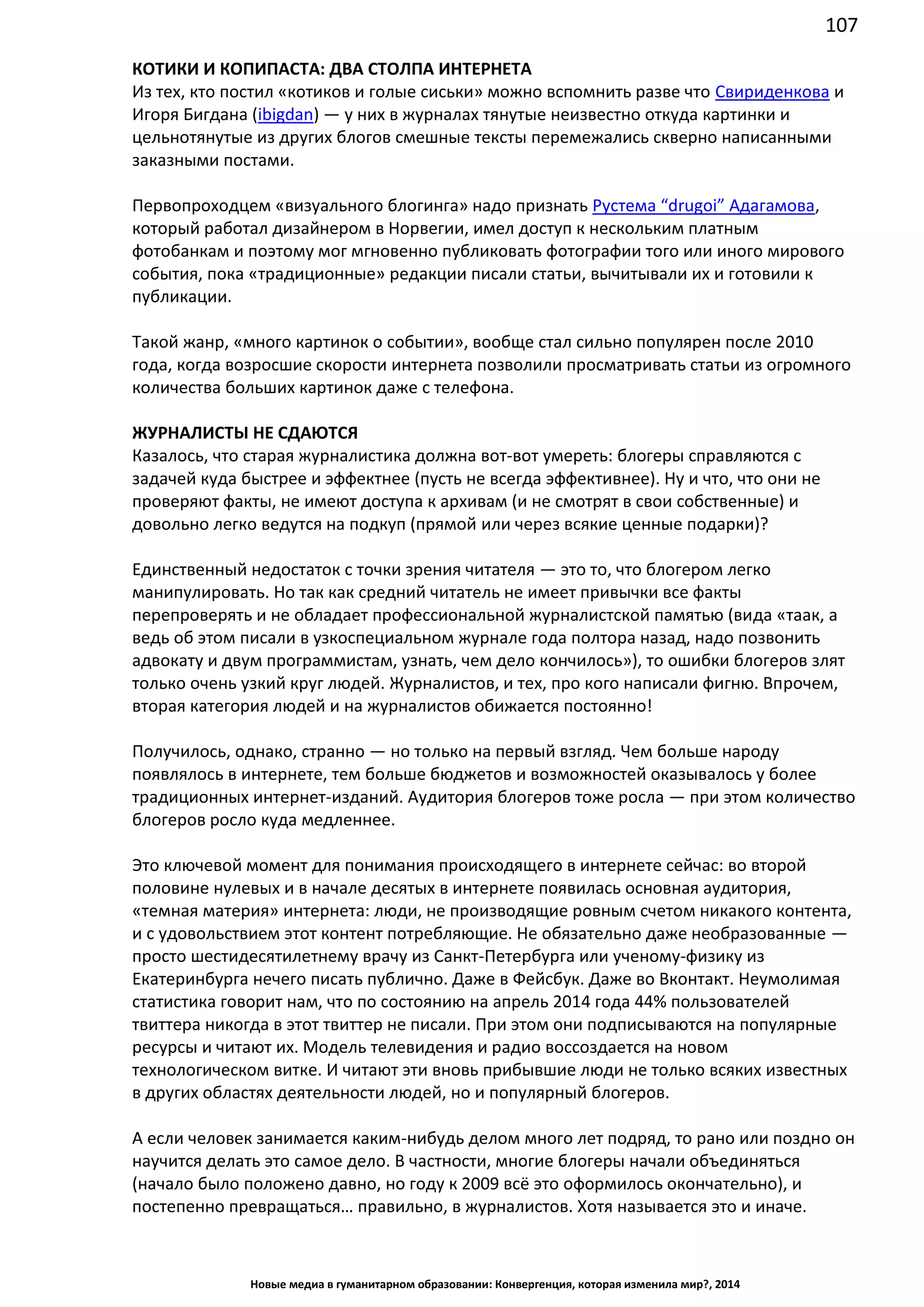 107
Новые медиа в гуманитарном образовании: Конвергенция, которая изменила мир?, 2014
КОТИКИ И КОПИПАСТА: ДВА СТОЛПА ИНТЕРНЕТА
Из тех, кто постил «котиков и голые сиськи» можно вспомнить разве что Свириденкова и
Игоря Бигдана (ibigdan) — у них в журналах тянутые неизвестно откуда картинки и
цельнотянутые из других блогов смешные тексты перемежались скверно написанными
заказными постами.
Первопроходцем «визуального блогинга» надо признать Рустема “drugoi” Адагамова,
который работал дизайнером в Норвегии, имел доступ к нескольким платным
фотобанкам и поэтому мог мгновенно публиковать фотографии того или иного мирового
события, пока «традиционные» редакции писали статьи, вычитывали их и готовили к
публикации.
Такой жанр, «много картинок о событии», вообще стал сильно популярен после 2010
года, когда возросшие скорости интернета позволили просматривать статьи из огромного
количества больших картинок даже с телефона.
ЖУРНАЛИСТЫ НЕ СДАЮТСЯ
Казалось, что старая журналистика должна вот-вот умереть: блогеры справляются с
задачей куда быстрее и эффектнее (пусть не всегда эффективнее). Ну и что, что они не
проверяют факты, не имеют доступа к архивам (и не смотрят в свои собственные) и
довольно легко ведутся на подкуп (прямой или через всякие ценные подарки)?
Единственный недостаток с точки зрения читателя — это то, что блогером легко
манипулировать. Но так как средний читатель не имеет привычки все факты
перепроверять и не обладает профессиональной журналистской памятью (вида «таак, а
ведь об этом писали в узкоспециальном журнале года полтора назад, надо позвонить
адвокату и двум программистам, узнать, чем дело кончилось»), то ошибки блогеров злят
только очень узкий круг людей. Журналистов, и тех, про кого написали фигню. Впрочем,
вторая категория людей и на журналистов обижается постоянно!
Получилось, однако, странно — но только на первый взгляд. Чем больше народу
появлялось в интернете, тем больше бюджетов и возможностей оказывалось у более
традиционных интернет-изданий. Аудитория блогеров тоже росла — при этом количество
блогеров росло куда медленнее.
Это ключевой момент для понимания происходящего в интернете сейчас: во второй
половине нулевых и в начале десятых в интернете появилась основная аудитория,
«темная материя» интернета: люди, не производящие ровным счетом никакого контента,
и с удовольствием этот контент потребляющие. Не обязательно даже необразованные —
просто шестидесятилетнему врачу из Санкт-Петербурга или ученому-физику из
Екатеринбурга нечего писать публично. Даже в Фейсбук. Даже во Вконтакт. Неумолимая
статистика говорит нам, что по состоянию на апрель 2014 года 44% пользователей
твиттера никогда в этот твиттер не писали. При этом они подписываются на популярные
ресурсы и читают их. Модель телевидения и радио воссоздается на новом
технологическом витке. И читают эти вновь прибывшие люди не только всяких известных
в других областях деятельности людей, но и популярный блогеров.
А если человек занимается каким-нибудь делом много лет подряд, то рано или поздно он
научится делать это самое дело. В частности, многие блогеры начали объединяться
(начало было положено давно, но году к 2009 всё это оформилось окончательно), и
постепенно превращаться… правильно, в журналистов. Хотя называется это и иначе.
 