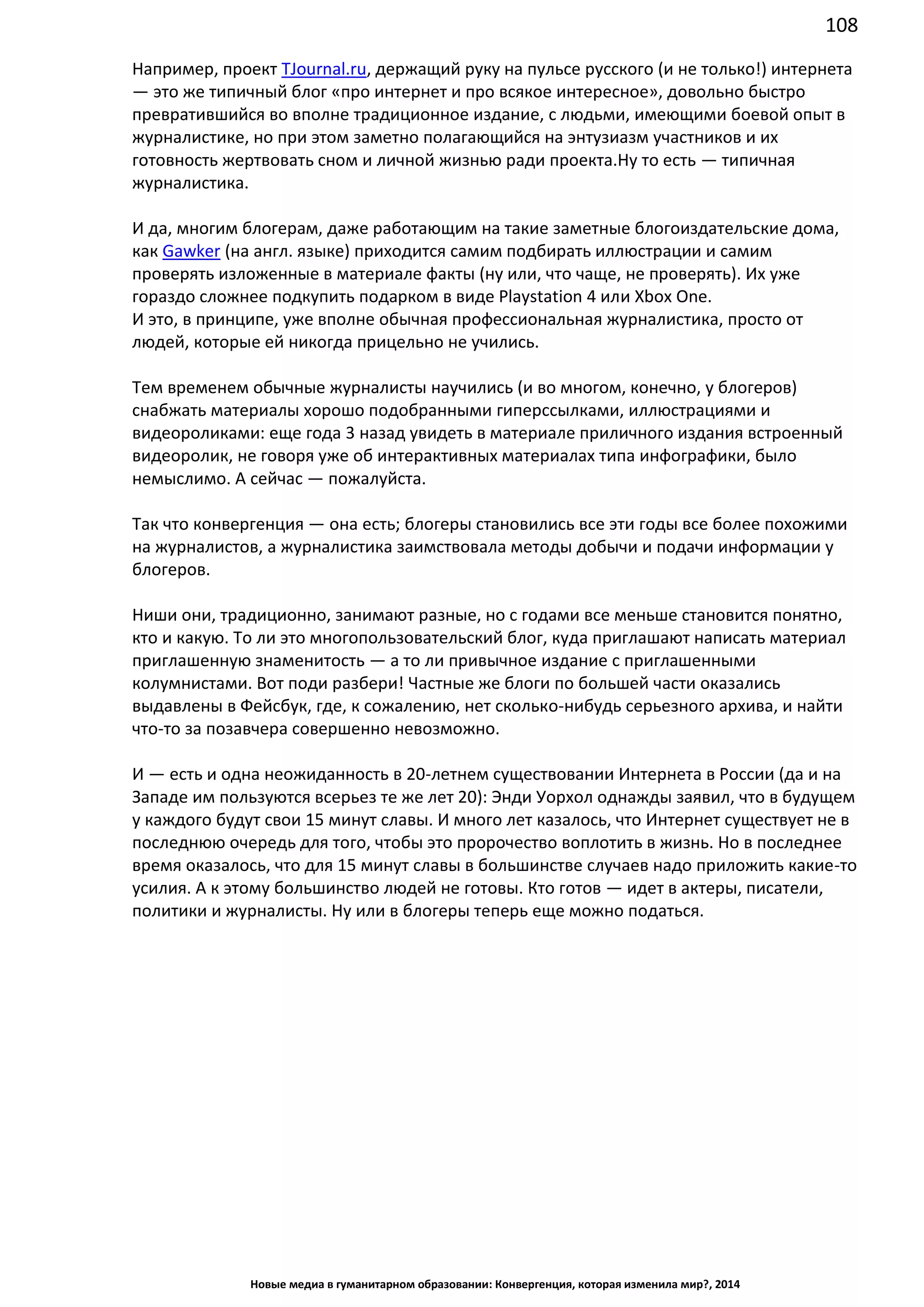 108
Новые медиа в гуманитарном образовании: Конвергенция, которая изменила мир?, 2014
Например, проект TJournal.ru, держащий руку на пульсе русского (и не только!) интернета
— это же типичный блог «про интернет и про всякое интересное», довольно быстро
превратившийся во вполне традиционное издание, с людьми, имеющими боевой опыт в
журналистике, но при этом заметно полагающийся на энтузиазм участников и их
готовность жертвовать сном и личной жизнью ради проекта. Ну то есть — типичная
журналистика.
И да, многим блогерам, даже работающим на такие заметные блогоиздательские дома,
как Gawker (на англ. языке) приходится самим подбирать иллюстрации и самим
проверять изложенные в материале факты (ну или, что чаще, не проверять). Их уже
гораздо сложнее подкупить подарком в виде Playstation 4 или Xbox One.
И это, в принципе, уже вполне обычная профессиональная журналистика, просто от
людей, которые ей никогда прицельно не учились.
Тем временем обычные журналисты научились (и во многом, конечно, у блогеров)
снабжать материалы хорошо подобранными гиперссылками, иллюстрациями и
видеороликами: еще года 3 назад увидеть в материале приличного издания встроенный
видеоролик, не говоря уже об интерактивных материалах типа инфографики, было
немыслимо. А сейчас — пожалуйста.
Так что конвергенция — она есть; блогеры становились все эти годы все более похожими
на журналистов, а журналистика заимствовала методы добычи и подачи информации у
блогеров.
Ниши они, традиционно, занимают разные, но с годами все меньше становится понятно,
кто и какую. То ли это многопользовательский блог, куда приглашают написать материал
приглашенную знаменитость — а то ли привычное издание с приглашенными
колумнистами. Вот поди разбери! Частные же блоги по большей части оказались
выдавлены в Фейсбук, где, к сожалению, нет сколько-нибудь серьезного архива, и найти
что-то за позавчера совершенно невозможно.
И — есть и одна неожиданность в 20-летнем существовании Интернета в России (да и на
Западе им пользуются всерьез те же лет 20): Энди Уорхол однажды заявил, что в будущем
у каждого будут свои 15 минут славы. И много лет казалось, что Интернет существует не в
последнюю очередь для того, чтобы это пророчество воплотить в жизнь. Но в последнее
время оказалось, что для 15 минут славы в большинстве случаев надо приложить какие-то
усилия. А к этому большинство людей не готовы. Кто готов — идет в актеры, писатели,
политики и журналисты. Ну или в блогеры теперь еще можно податься.
 